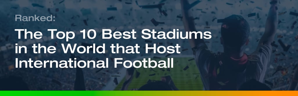 Ranked: The Top 10 Best Stadiums in the World that Host International Football
